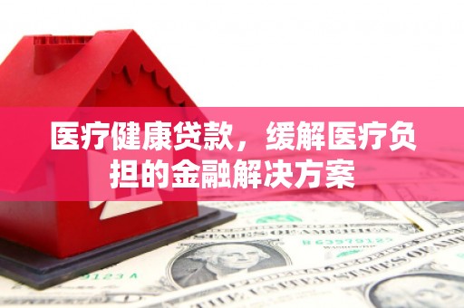 富县医疗健康贷款，缓解医疗负担的金融解决方案