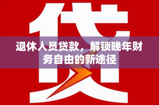 富县退休人员贷款，解锁晚年财务自由的新途径