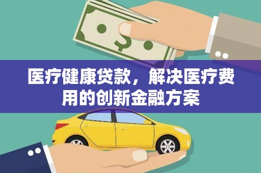 富县医疗健康贷款，解决医疗费用的创新金融方案