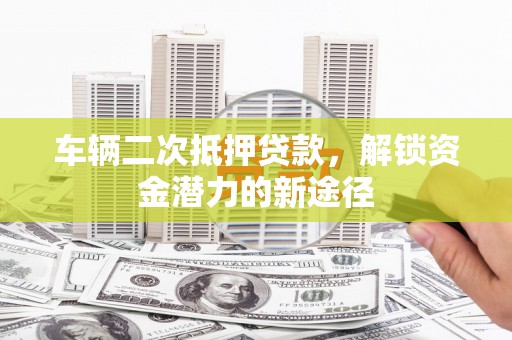 富县车辆二次抵押贷款，解锁资金潜力的新途径