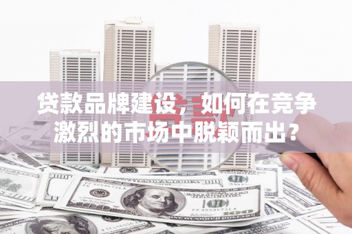 富县贷款品牌建设，如何在竞争激烈的市场中脱颖而出？