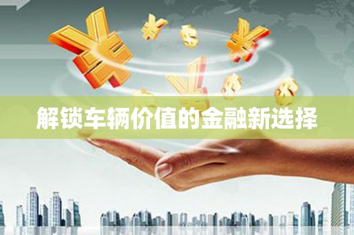 富县解锁车辆价值的金融新选择